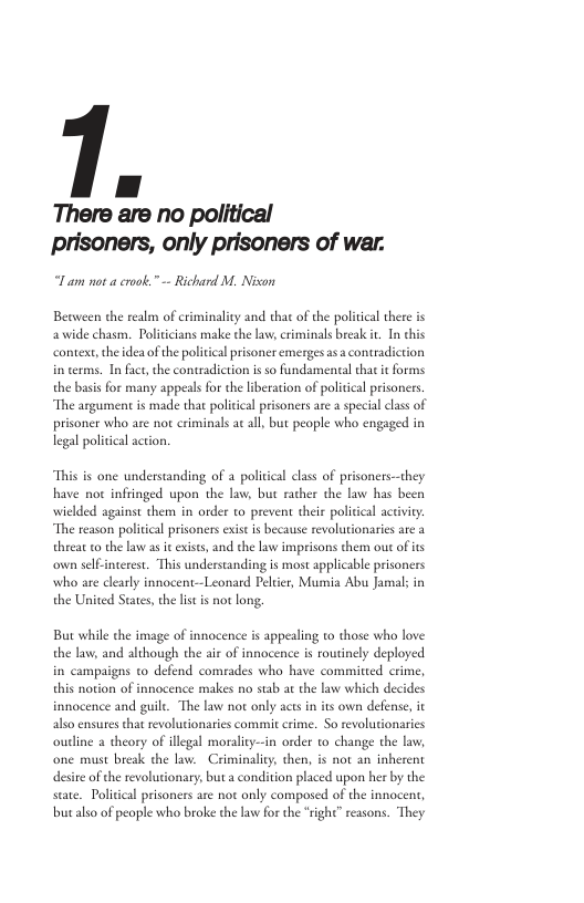 | J There are no political I am not a crook.” -- Richard M. Nixon Beaween the realm of criminality and that of the political there s awide chasm. Politcians make the aw, criminals break it In this conte, the idea ofthe political prisoner emerges as a contradiction i terms. In fact,the contradiction is so fundamental that i o the basis for many appeals for the liberation of politcal prisoners. “The argument is made that political prisoners are a special class of prisoner who e not criminals a all, but people who engaged in legal politcal action. “This is one understanding of a poliical class of prisoners--they have not infringed upon the law; but racher the law has been wielded against them in order to prevent their poliical activiy “The reason politcal prisoners exist is because revolutionaries are a threat o the law as it exises, and the law imprisons them out of it own selfinterest. This understanding is most applicable prisoners who e clearly innocent—Leonard Pelter, Mumia Abu Jamal; in the United States,the ls s not long, But while the image of innocence is appealing to those who love the law, and although the air of innocence is routinely deployed in campaigns to defend comrades who have committed crime, this notion of innocence makes no stab at the law which decides innocence and guile. The lw not only acts in its own defense, i also ensures that revolutionaries commit crime. So revolutionaries outine a theory of illegal morality—in order to change the law, one must break the lav. Criminality then, is not an inherent desire of the revolutionary, but a condition placed upon her by the suae. Poliical prisoners are not only composed of the innocent, butalso of people who broke the law for the “ight” reasons. They
